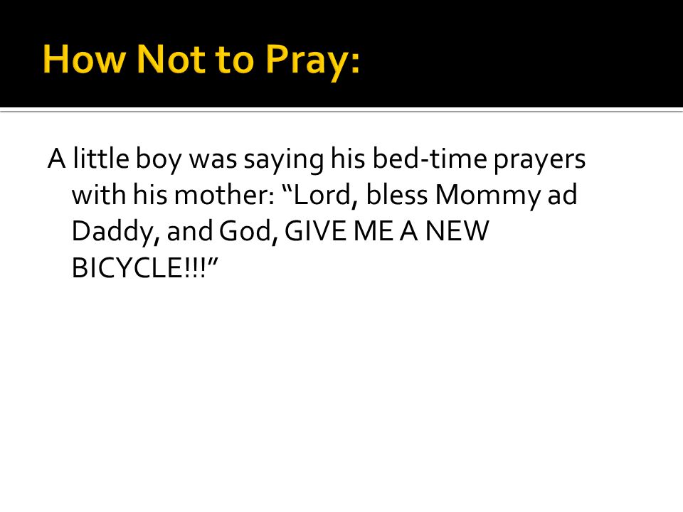A little boy was saying his bed-time prayers with his mother: Lord, bless Mommy ad Daddy, and God, GIVE ME A NEW BICYCLE!!!