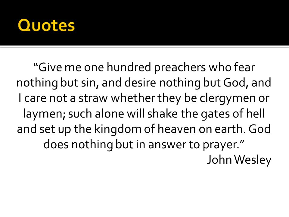 Give me one hundred preachers who fear nothing but sin, and desire nothing but God, and I care not a straw whether they be clergymen or laymen; such alone will shake the gates of hell and set up the kingdom of heaven on earth.