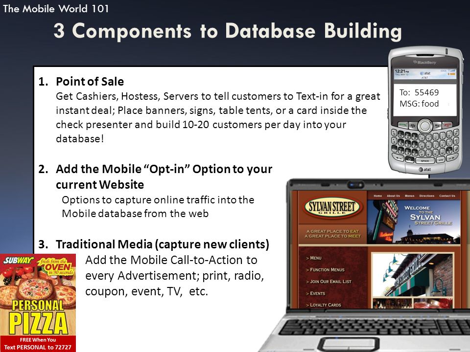 3 Components to Database Building 1.Point of Sale Get Cashiers, Hostess, Servers to tell customers to Text-in for a great instant deal; Place banners, signs, table tents, or a card inside the check presenter and build customers per day into your database.