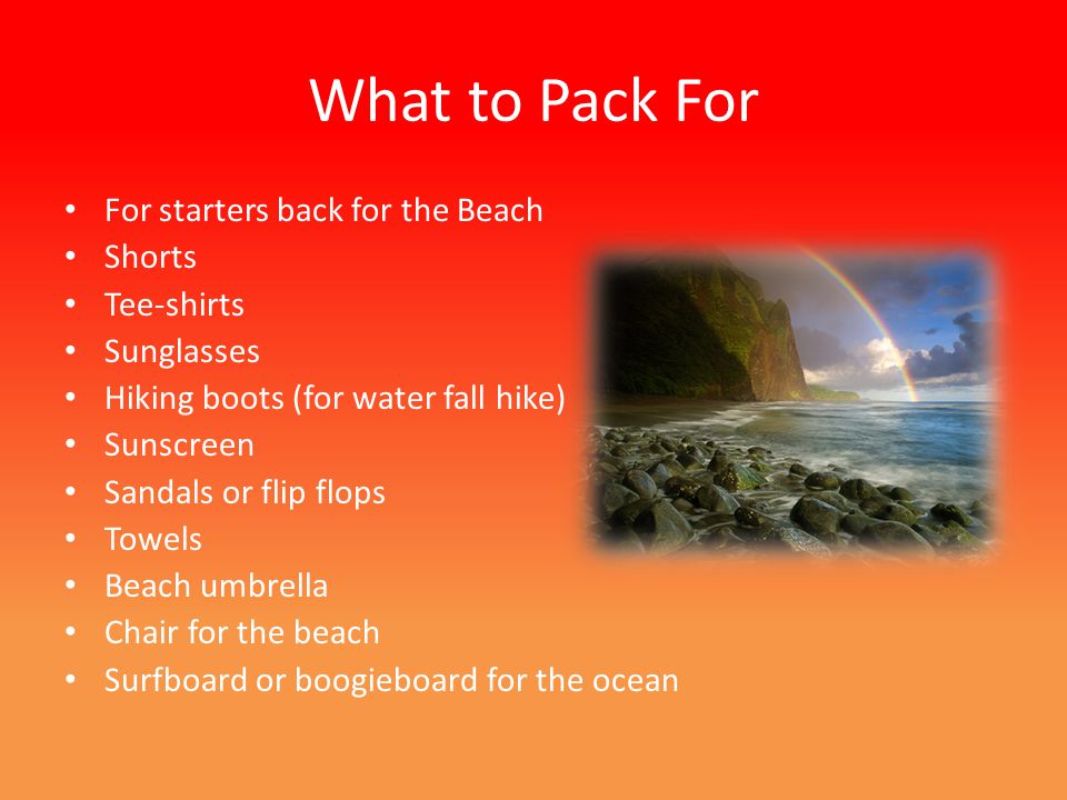 What to Pack For For starters back for the Beach Shorts Tee-shirts Sunglasses Hiking boots (for water fall hike) Sunscreen Sandals or flip flops Towels Beach umbrella Chair for the beach Surfboard or boogieboard for the ocean