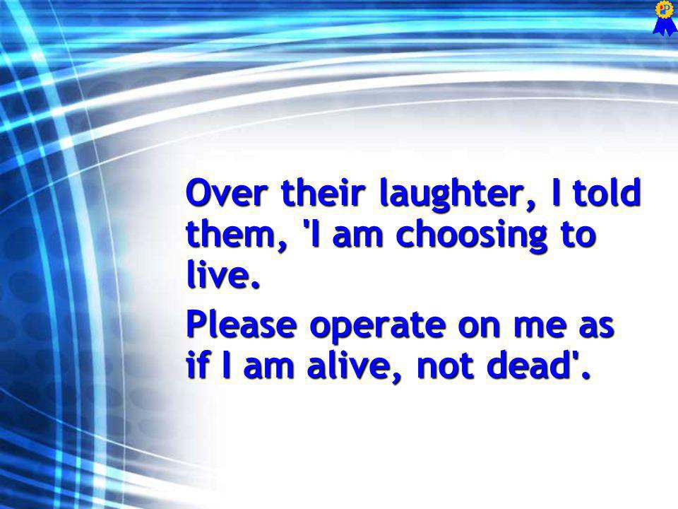 Over their laughter, I told them, I am choosing to live.