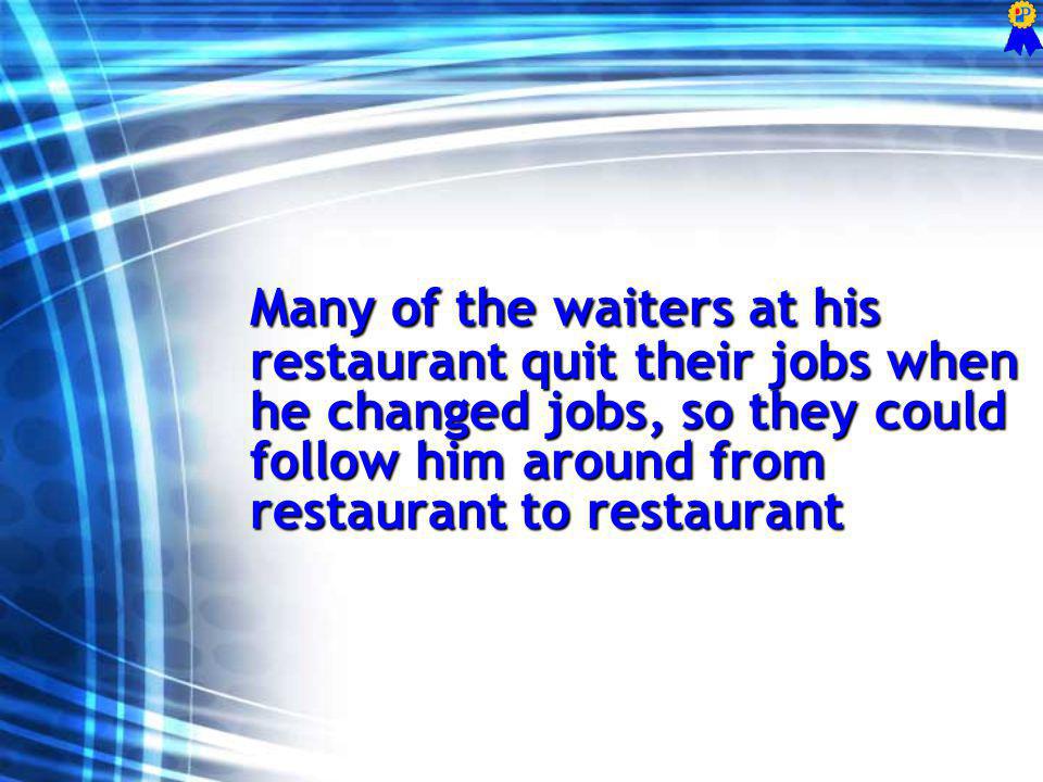 Many of the waiters at his restaurant quit their jobs when he changed jobs, so they could follow him around from restaurant to restaurant