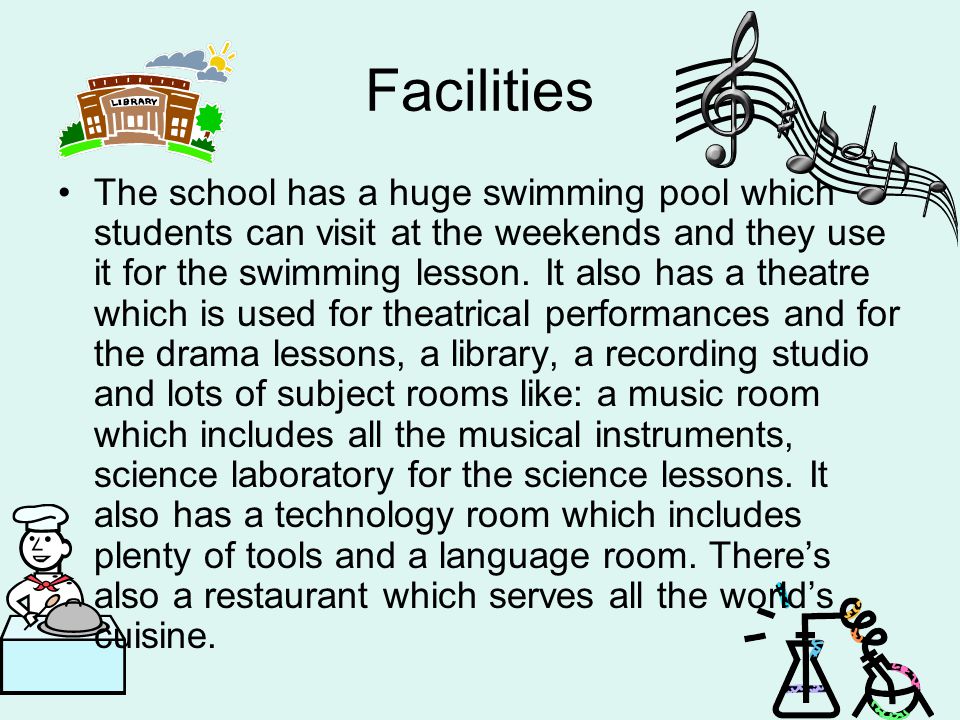 Facilities The school has a huge swimming pool which students can visit at the weekends and they use it for the swimming lesson.