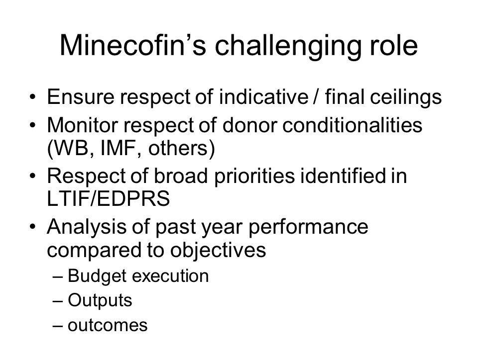 Minecofins challenging role Ensure respect of indicative / final ceilings Monitor respect of donor conditionalities (WB, IMF, others) Respect of broad priorities identified in LTIF/EDPRS Analysis of past year performance compared to objectives –Budget execution –Outputs –outcomes