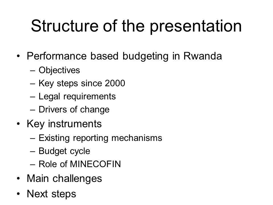 Structure of the presentation Performance based budgeting in Rwanda –Objectives –Key steps since 2000 –Legal requirements –Drivers of change Key instruments –Existing reporting mechanisms –Budget cycle –Role of MINECOFIN Main challenges Next steps