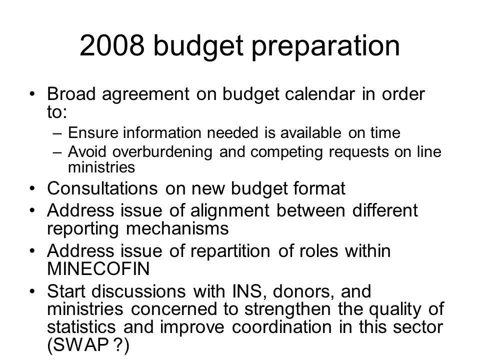 2008 budget preparation Broad agreement on budget calendar in order to: –Ensure information needed is available on time –Avoid overburdening and competing requests on line ministries Consultations on new budget format Address issue of alignment between different reporting mechanisms Address issue of repartition of roles within MINECOFIN Start discussions with INS, donors, and ministries concerned to strengthen the quality of statistics and improve coordination in this sector (SWAP )