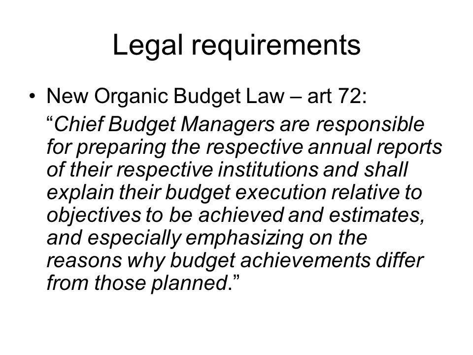 Legal requirements New Organic Budget Law – art 72: Chief Budget Managers are responsible for preparing the respective annual reports of their respective institutions and shall explain their budget execution relative to objectives to be achieved and estimates, and especially emphasizing on the reasons why budget achievements differ from those planned.