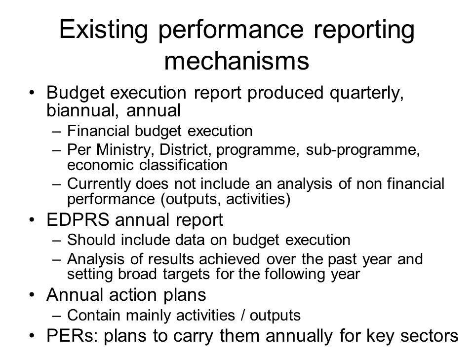 Existing performance reporting mechanisms Budget execution report produced quarterly, biannual, annual –Financial budget execution –Per Ministry, District, programme, sub-programme, economic classification –Currently does not include an analysis of non financial performance (outputs, activities) EDPRS annual report –Should include data on budget execution –Analysis of results achieved over the past year and setting broad targets for the following year Annual action plans –Contain mainly activities / outputs PERs: plans to carry them annually for key sectors