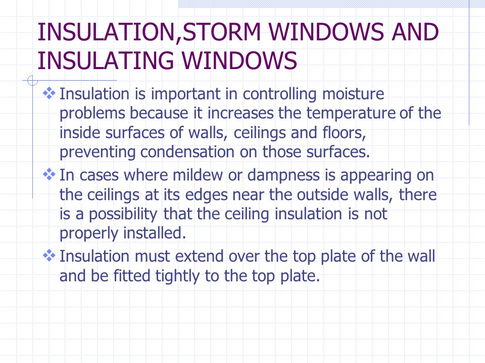 INSULATION,STORM WINDOWS AND INSULATING WINDOWS Insulation is important in controlling moisture problems because it increases the temperature of the inside surfaces of walls, ceilings and floors, preventing condensation on those surfaces.