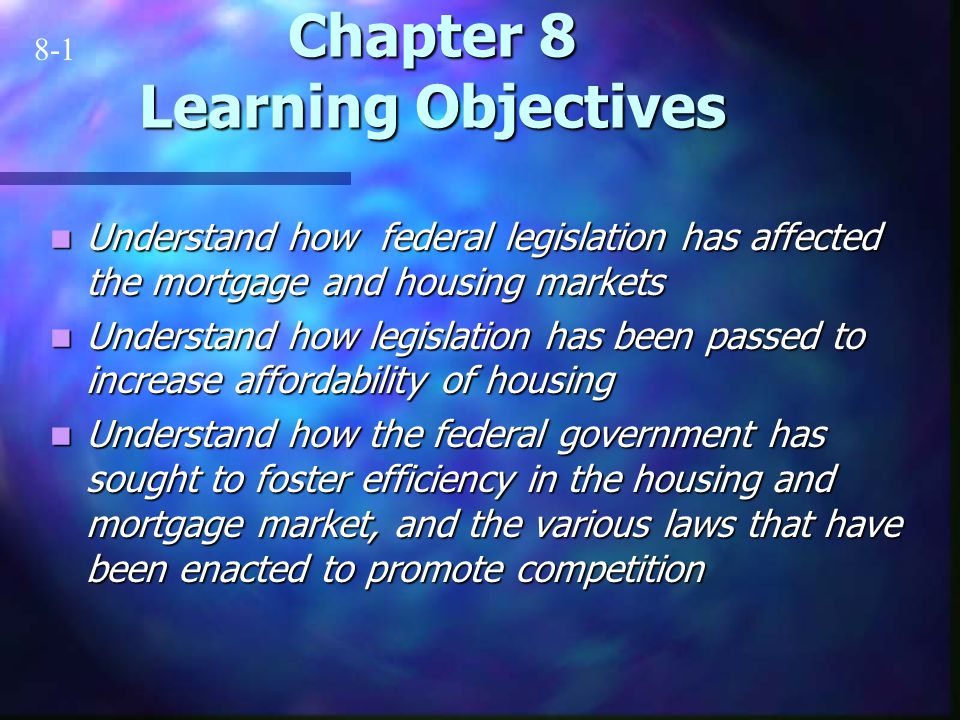Chapter 8 Learning Objectives Understand how federal legislation has affected the mortgage and housing markets Understand how federal legislation has affected the mortgage and housing markets Understand how legislation has been passed to increase affordability of housing Understand how legislation has been passed to increase affordability of housing Understand how the federal government has sought to foster efficiency in the housing and mortgage market, and the various laws that have been enacted to promote competition Understand how the federal government has sought to foster efficiency in the housing and mortgage market, and the various laws that have been enacted to promote competition 8-1
