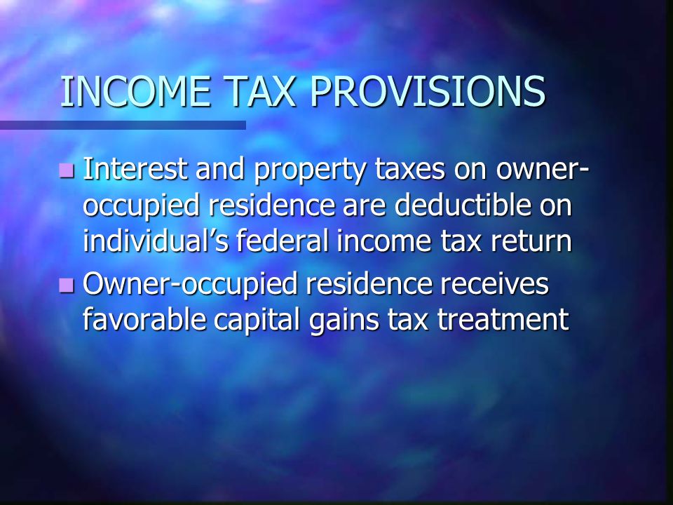 INCOME TAX PROVISIONS Interest and property taxes on owner- occupied residence are deductible on individuals federal income tax return Interest and property taxes on owner- occupied residence are deductible on individuals federal income tax return Owner-occupied residence receives favorable capital gains tax treatment Owner-occupied residence receives favorable capital gains tax treatment