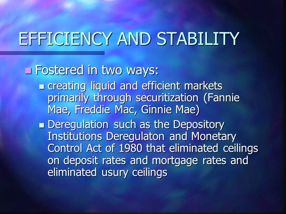 EFFICIENCY AND STABILITY Fostered in two ways: Fostered in two ways: creating liquid and efficient markets primarily through securitization (Fannie Mae, Freddie Mac, Ginnie Mae) creating liquid and efficient markets primarily through securitization (Fannie Mae, Freddie Mac, Ginnie Mae) Deregulation such as the Depository Institutions Deregulaton and Monetary Control Act of 1980 that eliminated ceilings on deposit rates and mortgage rates and eliminated usury ceilings Deregulation such as the Depository Institutions Deregulaton and Monetary Control Act of 1980 that eliminated ceilings on deposit rates and mortgage rates and eliminated usury ceilings