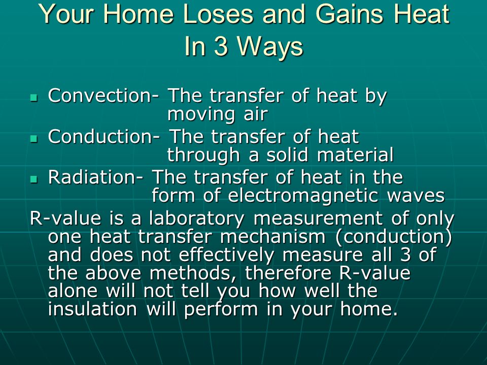Your Home Loses and Gains Heat In 3 Ways Convection- The transfer of heat by moving air Convection- The transfer of heat by moving air Conduction- The transfer of heat through a solid material Conduction- The transfer of heat through a solid material Radiation- The transfer of heat in the form of electromagnetic waves Radiation- The transfer of heat in the form of electromagnetic waves R-value is a laboratory measurement of only one heat transfer mechanism (conduction) and does not effectively measure all 3 of the above methods, therefore R-value alone will not tell you how well the insulation will perform in your home.