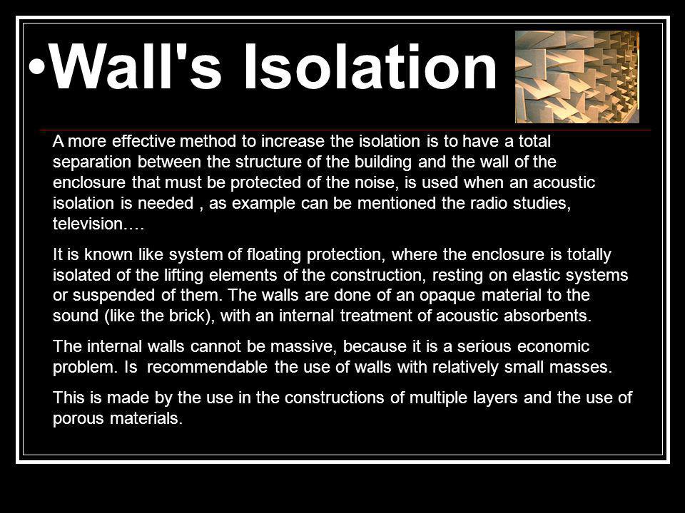 Wall s Isolation A more effective method to increase the isolation is to have a total separation between the structure of the building and the wall of the enclosure that must be protected of the noise, is used when an acoustic isolation is needed, as example can be mentioned the radio studies, television….