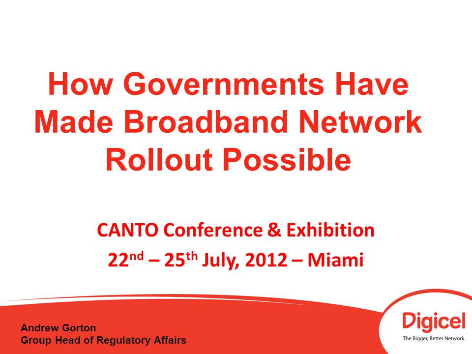 How Governments Have Made Broadband Network Rollout Possible CANTO Conference & Exhibition 22 nd – 25 th July, 2012 – Miami Andrew Gorton Group Head of Regulatory Affairs