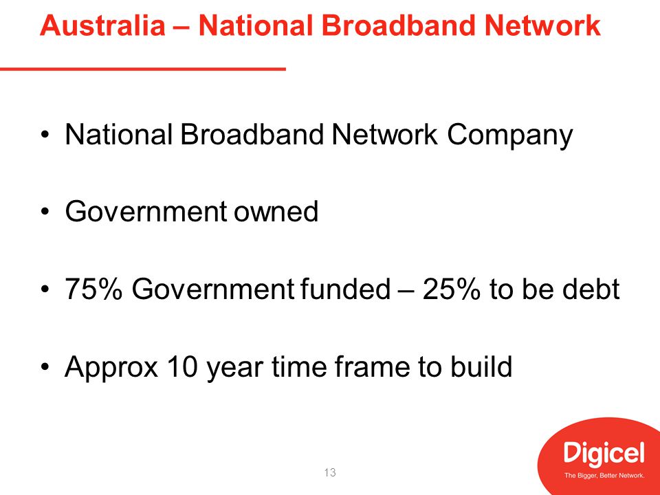 Australia – National Broadband Network National Broadband Network Company Government owned 75% Government funded – 25% to be debt Approx 10 year time frame to build 13