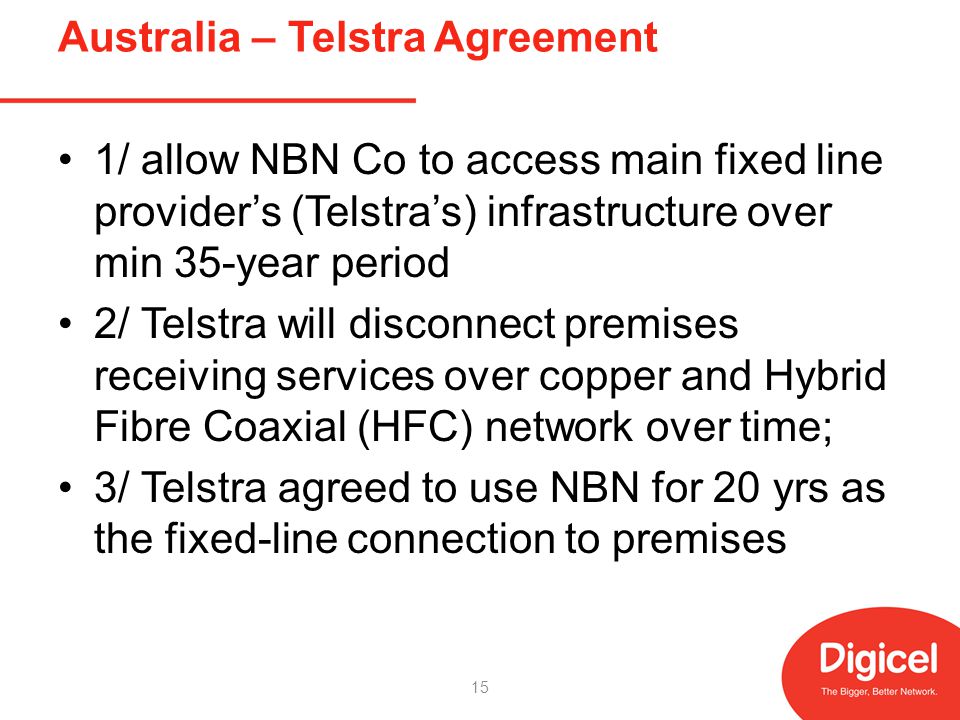 Australia – Telstra Agreement 1/ allow NBN Co to access main fixed line providers (Telstras) infrastructure over min 35-year period 2/ Telstra will disconnect premises receiving services over copper and Hybrid Fibre Coaxial (HFC) network over time; 3/ Telstra agreed to use NBN for 20 yrs as the fixed-line connection to premises 15