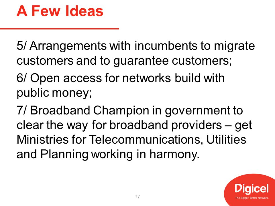 A Few Ideas 5/ Arrangements with incumbents to migrate customers and to guarantee customers; 6/ Open access for networks build with public money; 7/ Broadband Champion in government to clear the way for broadband providers – get Ministries for Telecommunications, Utilities and Planning working in harmony.
