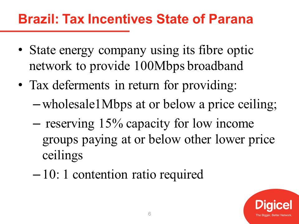Brazil: Tax Incentives State of Parana State energy company using its fibre optic network to provide 100Mbps broadband Tax deferments in return for providing: – wholesale1Mbps at or below a price ceiling; – reserving 15% capacity for low income groups paying at or below other lower price ceilings – 10: 1 contention ratio required 6