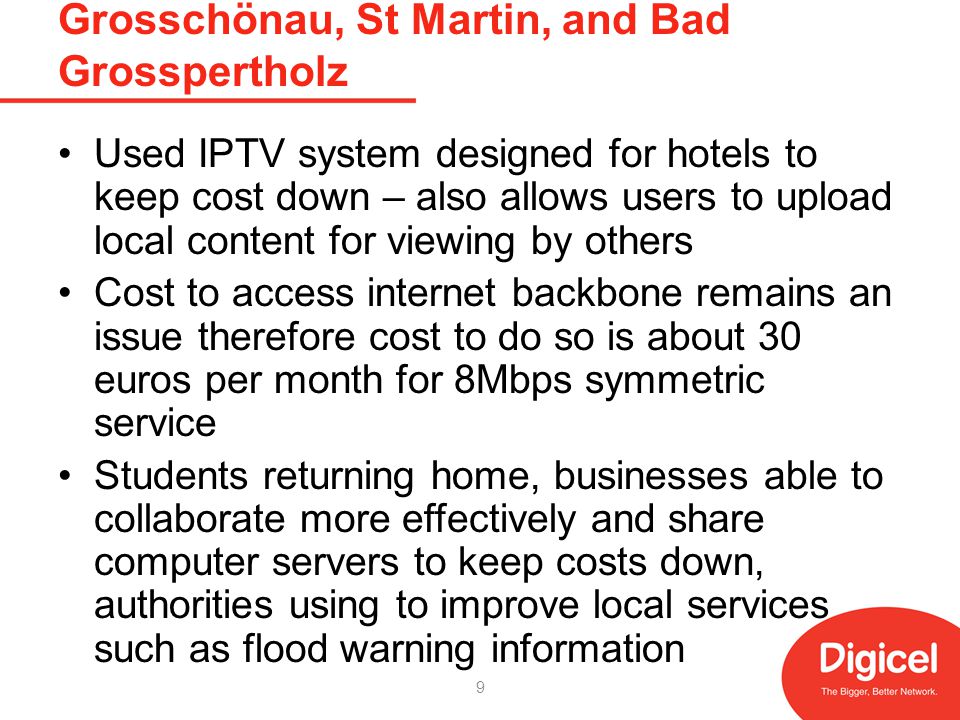 Grosschönau, St Martin, and Bad Grosspertholz Used IPTV system designed for hotels to keep cost down – also allows users to upload local content for viewing by others Cost to access internet backbone remains an issue therefore cost to do so is about 30 euros per month for 8Mbps symmetric service Students returning home, businesses able to collaborate more effectively and share computer servers to keep costs down, authorities using to improve local services such as flood warning information 9