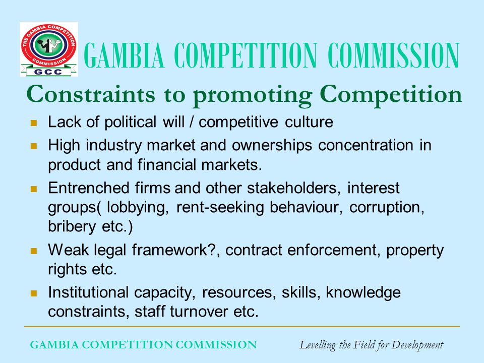 GAMBIA COMPETITION COMMISSION Constraints to promoting Competition Lack of political will / competitive culture High industry market and ownerships concentration in product and financial markets.