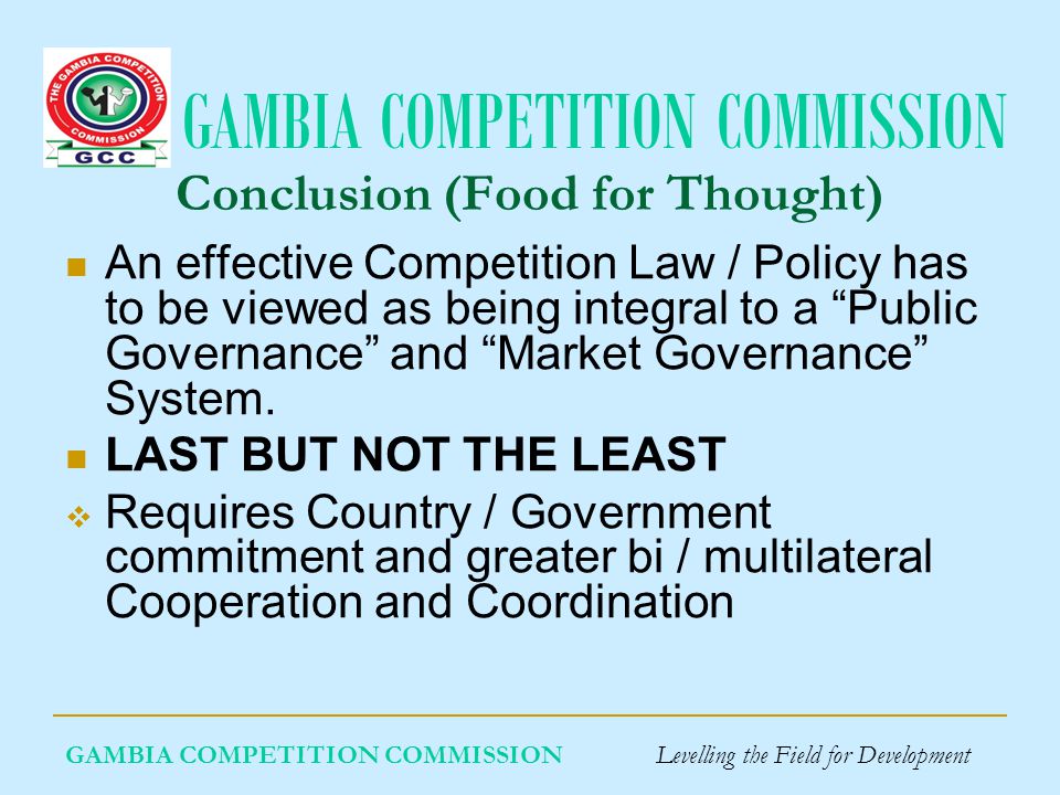GAMBIA COMPETITION COMMISSION GAMBIA COMPETITION COMMISSION Levelling the Field for Development Conclusion (Food for Thought) An effective Competition Law / Policy has to be viewed as being integral to a Public Governance and Market Governance System.