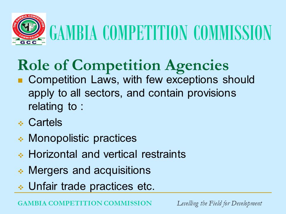 GAMBIA COMPETITION COMMISSION Role of Competition Agencies Competition Laws, with few exceptions should apply to all sectors, and contain provisions relating to : Cartels Monopolistic practices Horizontal and vertical restraints Mergers and acquisitions Unfair trade practices etc.