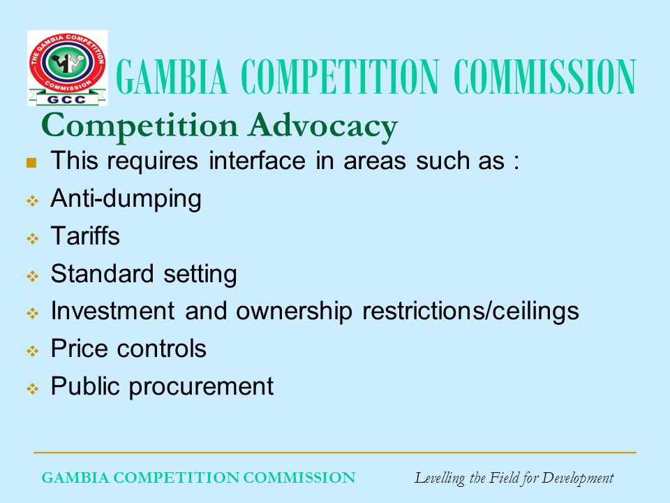 GAMBIA COMPETITION COMMISSION Competition Advocacy This requires interface in areas such as : Anti-dumping Tariffs Standard setting Investment and ownership restrictions/ceilings Price controls Public procurement GAMBIA COMPETITION COMMISSION Levelling the Field for Development