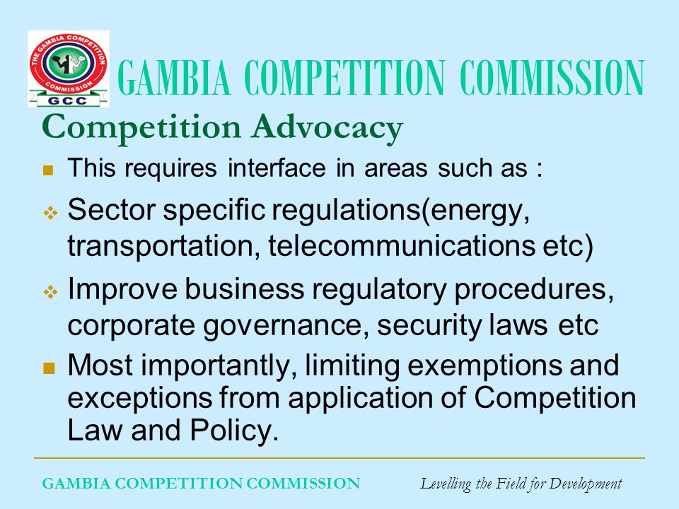 GAMBIA COMPETITION COMMISSION GAMBIA COMPETITION COMMISSION Levelling the Field for Development Competition Advocacy This requires interface in areas such as : Sector specific regulations(energy, transportation, telecommunications etc) Improve business regulatory procedures, corporate governance, security laws etc Most importantly, limiting exemptions and exceptions from application of Competition Law and Policy.