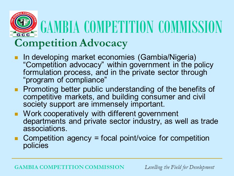 GAMBIA COMPETITION COMMISSION GAMBIA COMPETITION COMMISSION Levelling the Field for Development Competition Advocacy In developing market economies (Gambia/Nigeria) Competition advocacy within government in the policy formulation process, and in the private sector through program of compliance Promoting better public understanding of the benefits of competitive markets, and building consumer and civil society support are immensely important.