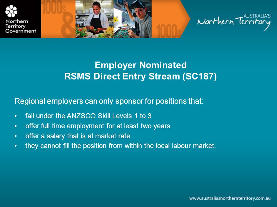 Employer Nominated RSMS Direct Entry Stream (SC187) Regional employers can only sponsor for positions that: fall under the ANZSCO Skill Levels 1 to 3 offer full time employment for at least two years offer a salary that is at market rate they cannot fill the position from within the local labour market.