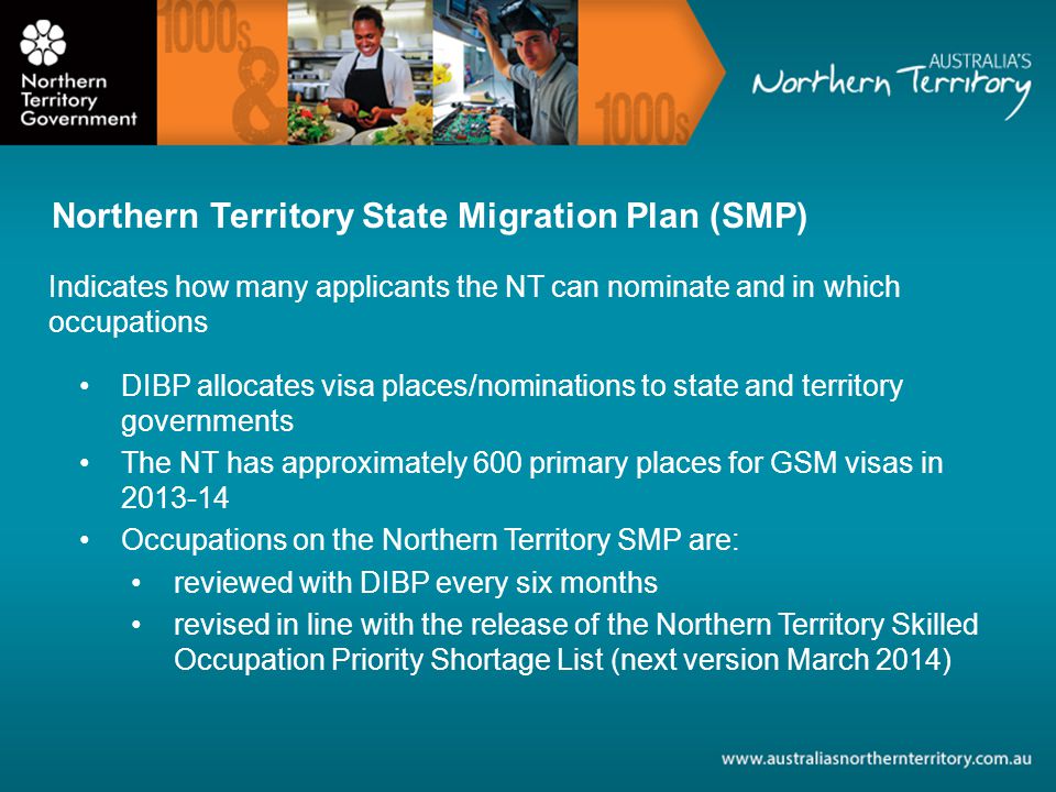 Indicates how many applicants the NT can nominate and in which occupations DIBP allocates visa places/nominations to state and territory governments The NT has approximately 600 primary places for GSM visas in Occupations on the Northern Territory SMP are: reviewed with DIBP every six months revised in line with the release of the Northern Territory Skilled Occupation Priority Shortage List (next version March 2014) Northern Territory State Migration Plan (SMP)