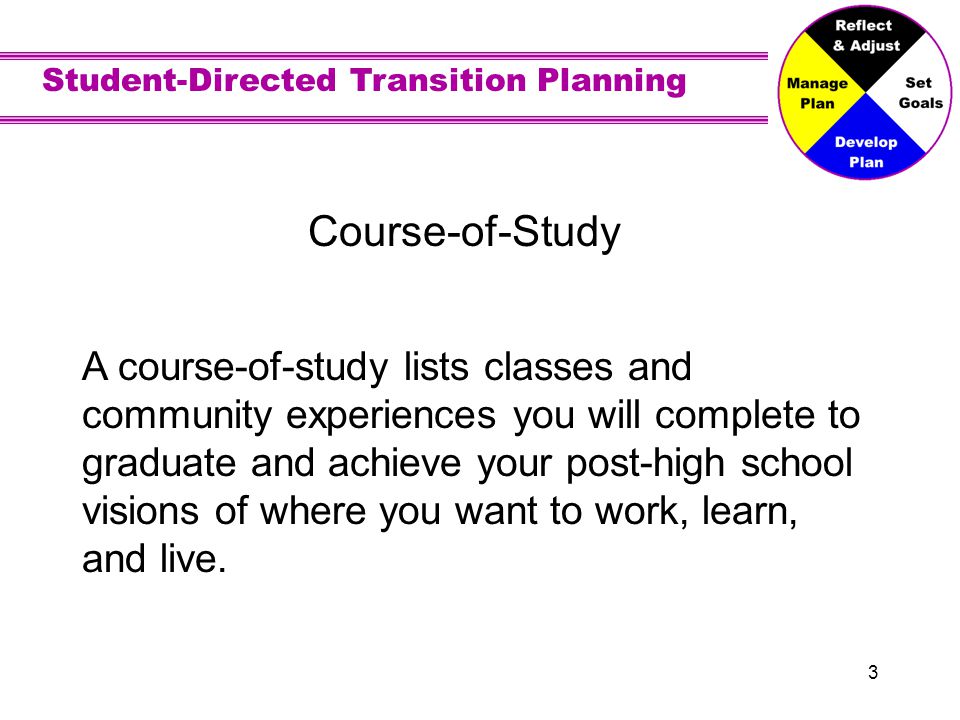 Student-Directed Transition Planning 3 Course-of-Study A course-of-study lists classes and community experiences you will complete to graduate and achieve your post-high school visions of where you want to work, learn, and live.