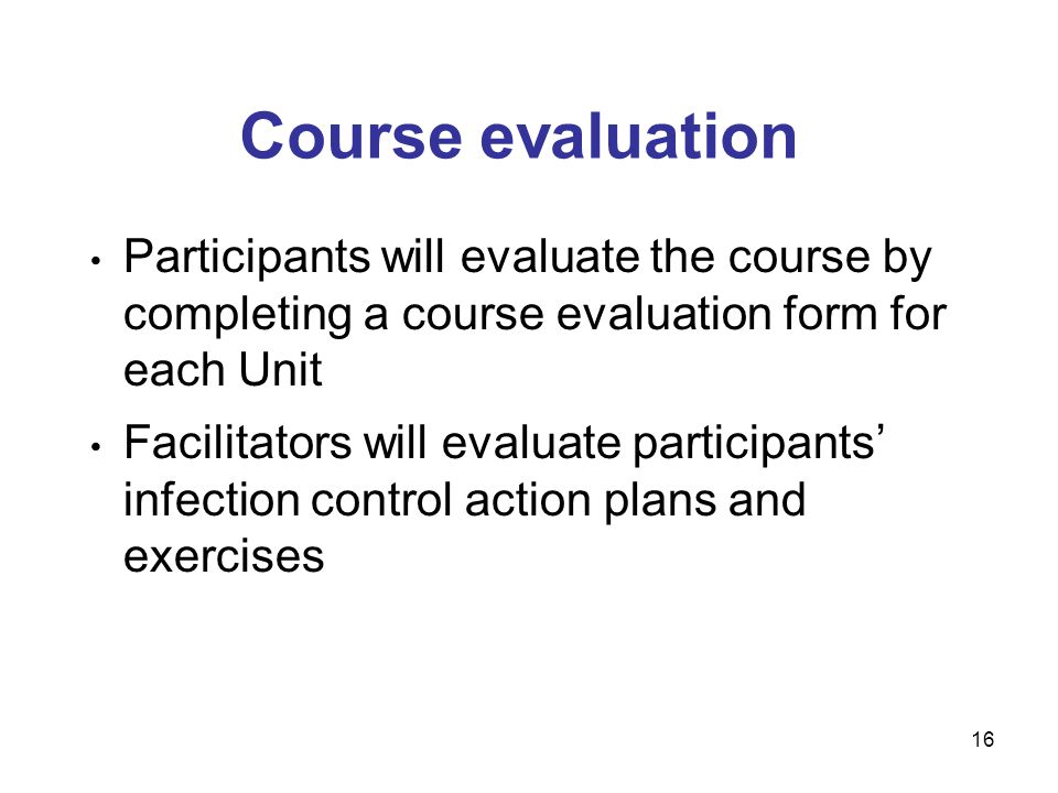 16 Course evaluation Participants will evaluate the course by completing a course evaluation form for each Unit Facilitators will evaluate participants infection control action plans and exercises