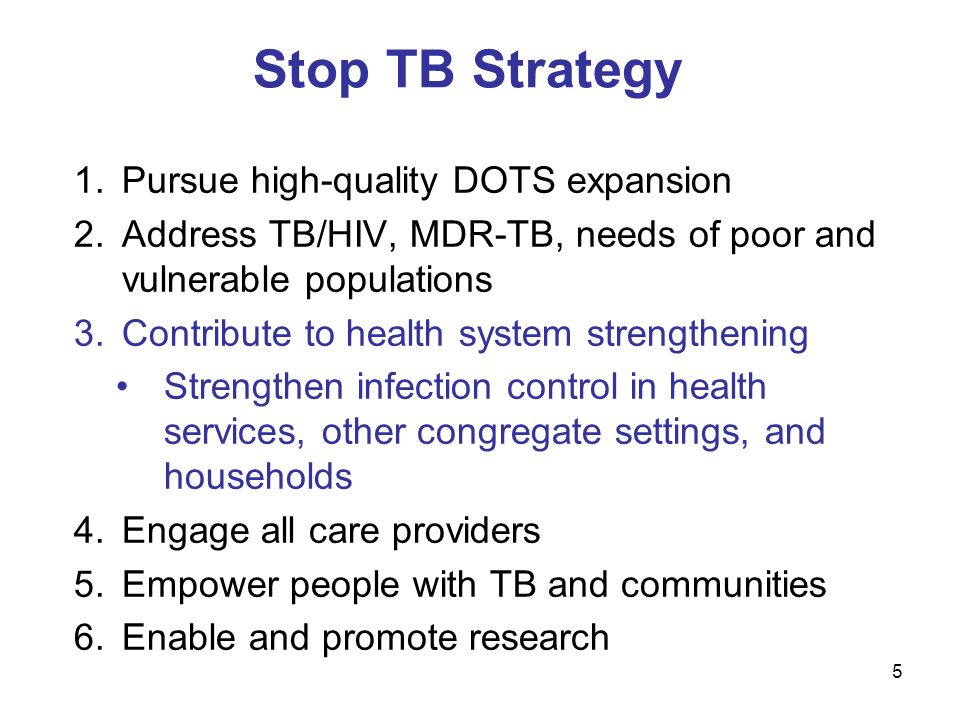 5 Stop TB Strategy 1.Pursue high-quality DOTS expansion 2.Address TB/HIV, MDR-TB, needs of poor and vulnerable populations 3.Contribute to health system strengthening Strengthen infection control in health services, other congregate settings, and households 4.Engage all care providers 5.Empower people with TB and communities 6.Enable and promote research
