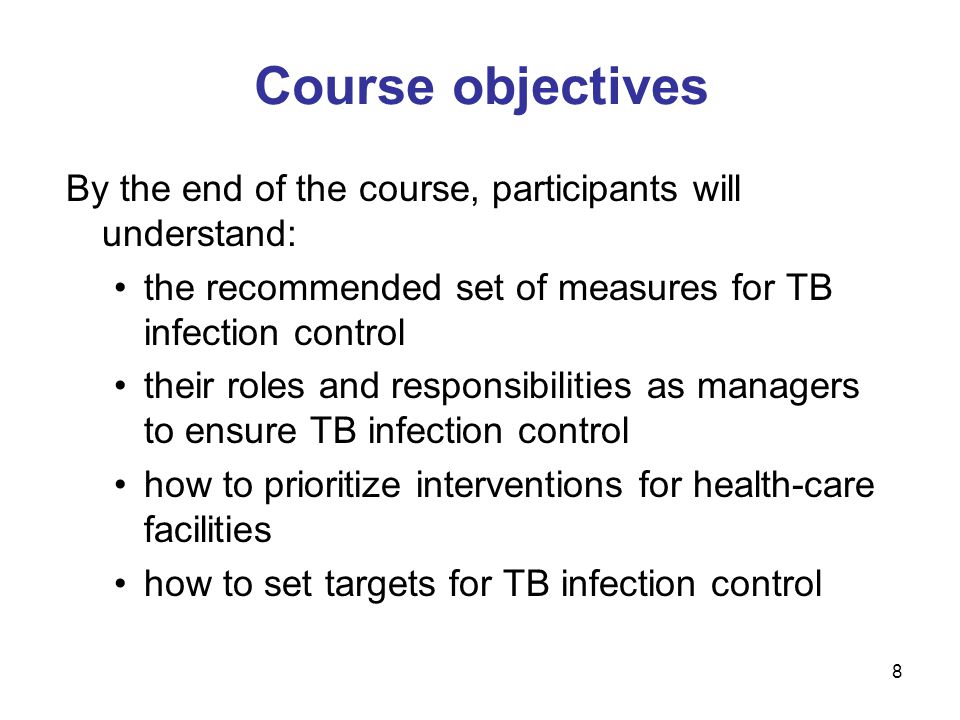 8 Course objectives By the end of the course, participants will understand: the recommended set of measures for TB infection control their roles and responsibilities as managers to ensure TB infection control how to prioritize interventions for health-care facilities how to set targets for TB infection control