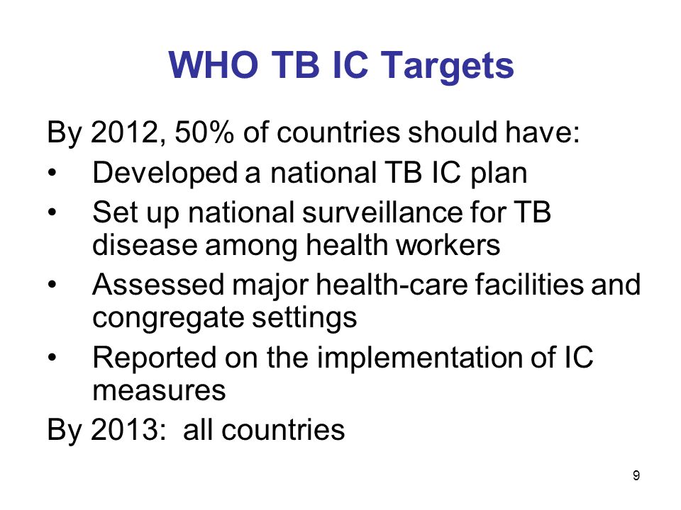 9 WHO TB IC Targets By 2012, 50% of countries should have: Developed a national TB IC plan Set up national surveillance for TB disease among health workers Assessed major health-care facilities and congregate settings Reported on the implementation of IC measures By 2013: all countries