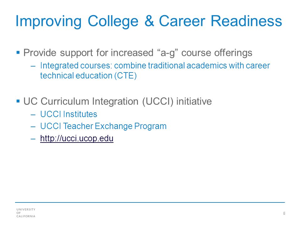 8 Improving College & Career Readiness Provide support for increased a-g course offerings –Integrated courses: combine traditional academics with career technical education (CTE) UC Curriculum Integration (UCCI) initiative –UCCI Institutes –UCCI Teacher Exchange Program –