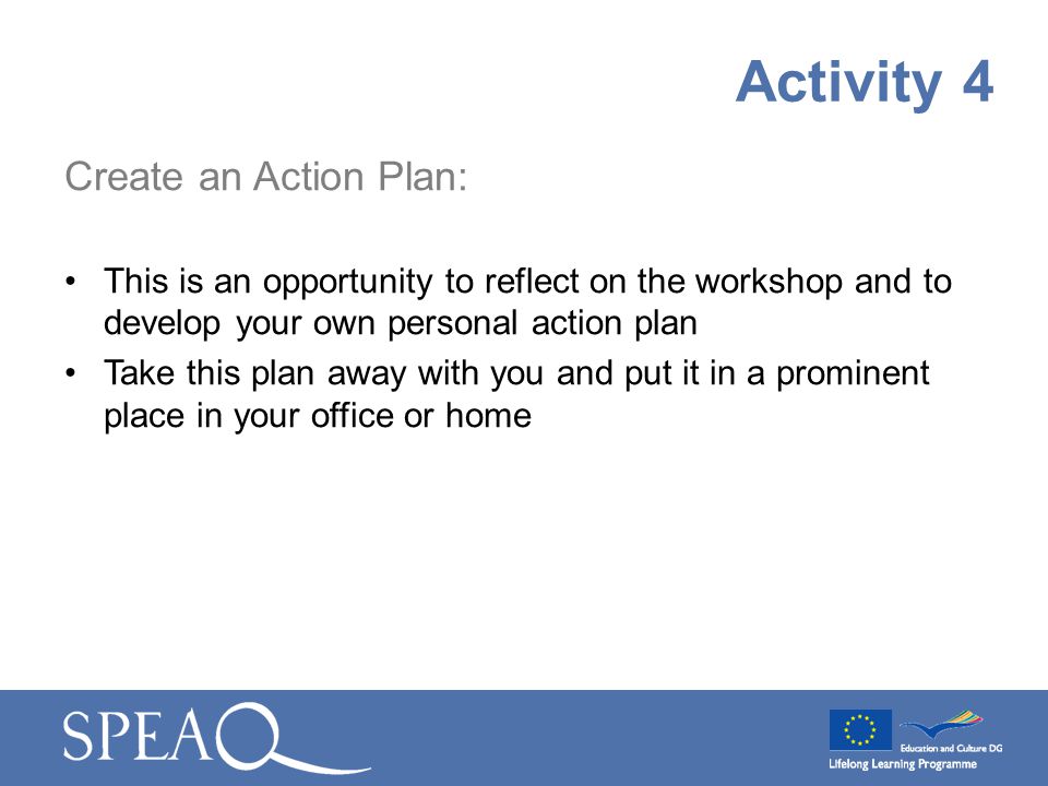 Create an Action Plan: This is an opportunity to reflect on the workshop and to develop your own personal action plan Take this plan away with you and put it in a prominent place in your office or home Activity 4
