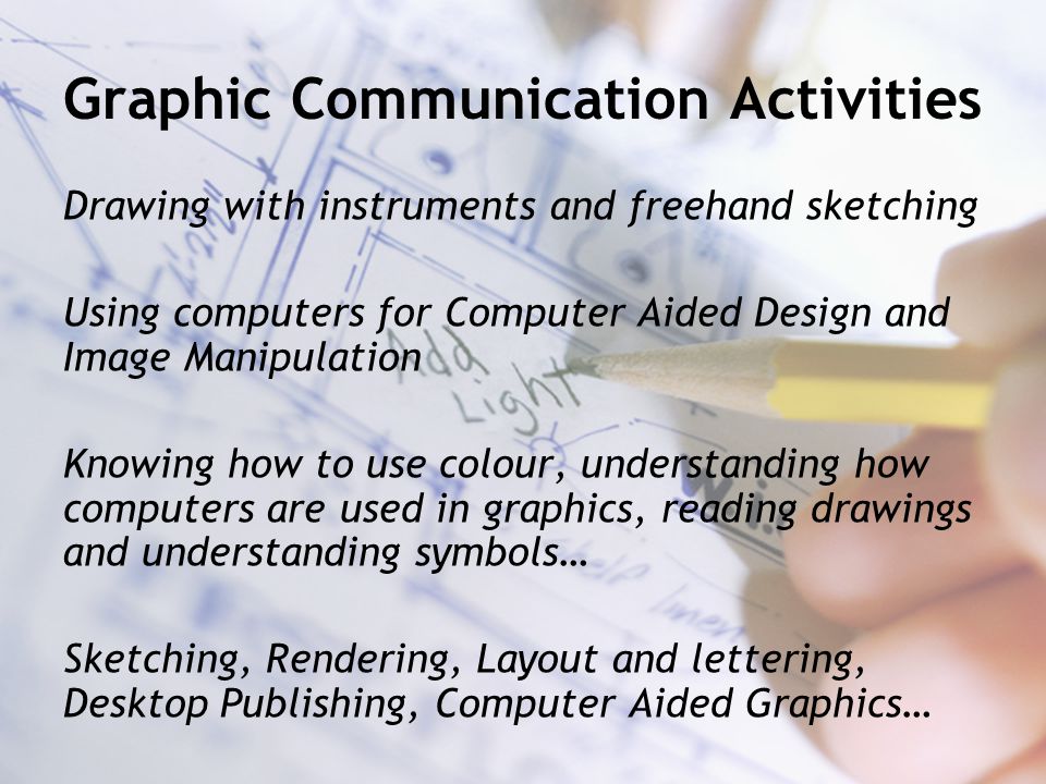 Graphic Communication Activities Drawing with instruments and freehand sketching Using computers for Computer Aided Design and Image Manipulation Knowing how to use colour, understanding how computers are used in graphics, reading drawings and understanding symbols… Sketching, Rendering, Layout and lettering, Desktop Publishing, Computer Aided Graphics…