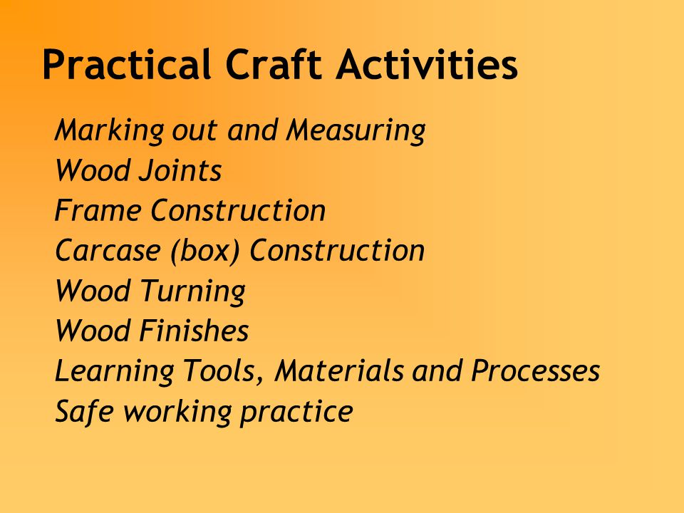 Practical Craft Activities Marking out and Measuring Wood Joints Frame Construction Carcase (box) Construction Wood Turning Wood Finishes Learning Tools, Materials and Processes Safe working practice