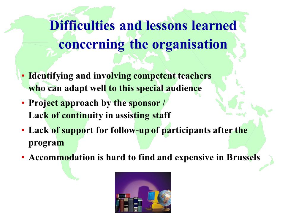 Difficulties and lessons learned concerning the organisation Identifying and involving competent teachers who can adapt well to this special audience Project approach by the sponsor / Lack of continuity in assisting staff Lack of support for follow-up of participants after the program Accommodation is hard to find and expensive in Brussels