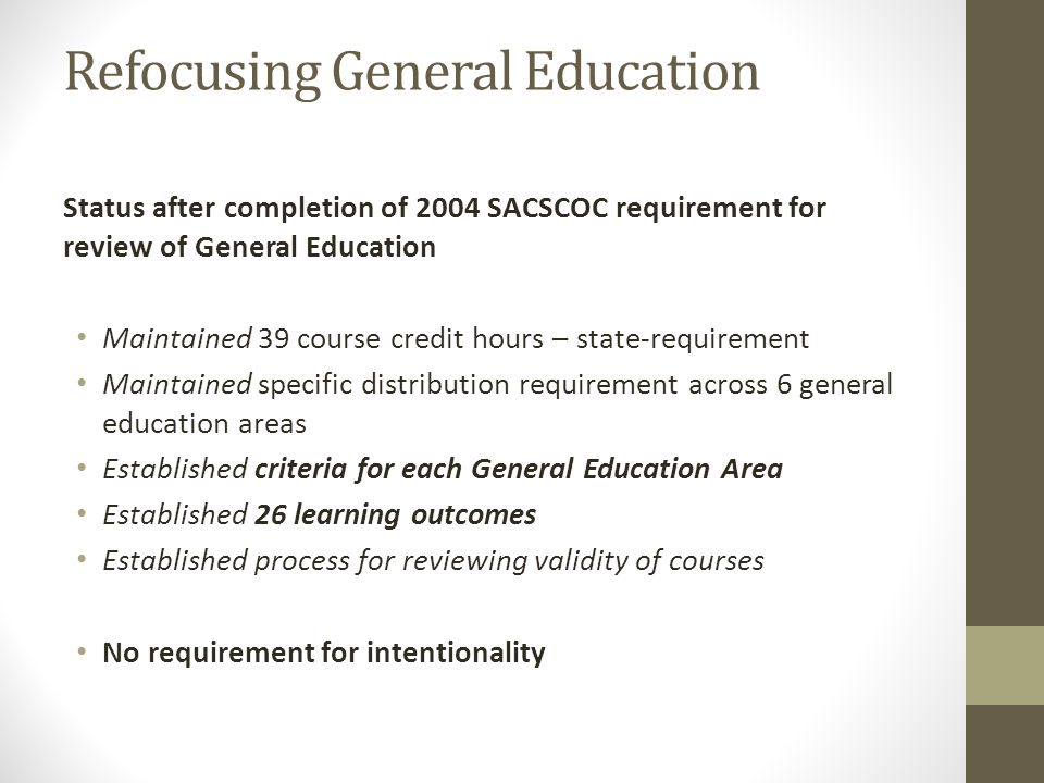 Refocusing General Education Status after completion of 2004 SACSCOC requirement for review of General Education Maintained 39 course credit hours – state-requirement Maintained specific distribution requirement across 6 general education areas Established criteria for each General Education Area Established 26 learning outcomes Established process for reviewing validity of courses No requirement for intentionality