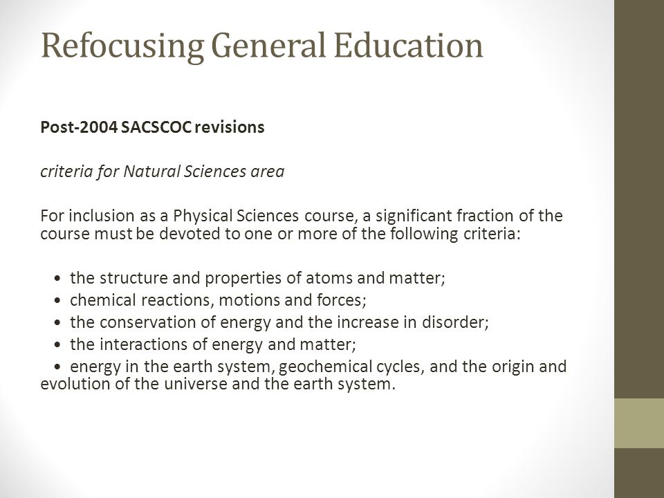 Refocusing General Education Post-2004 SACSCOC revisions criteria for Natural Sciences area For inclusion as a Physical Sciences course, a significant fraction of the course must be devoted to one or more of the following criteria: the structure and properties of atoms and matter; chemical reactions, motions and forces; the conservation of energy and the increase in disorder; the interactions of energy and matter; energy in the earth system, geochemical cycles, and the origin and evolution of the universe and the earth system.