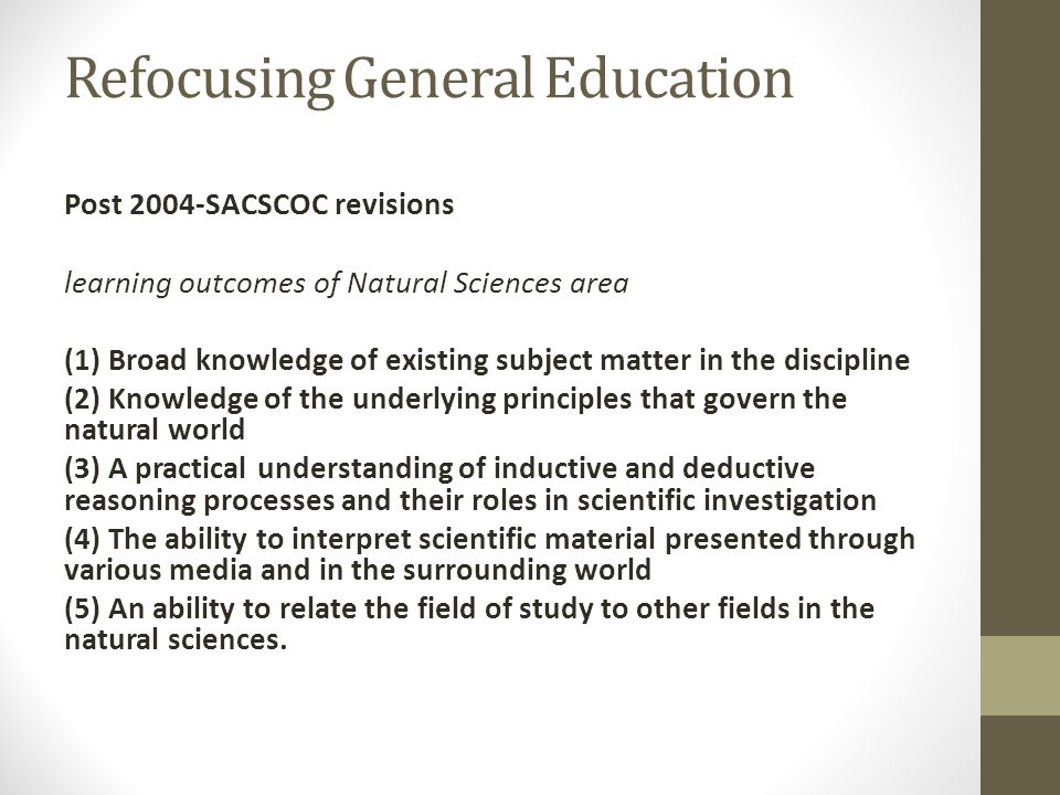 Refocusing General Education Post 2004-SACSCOC revisions learning outcomes of Natural Sciences area (1) Broad knowledge of existing subject matter in the discipline (2) Knowledge of the underlying principles that govern the natural world (3) A practical understanding of inductive and deductive reasoning processes and their roles in scientific investigation (4) The ability to interpret scientific material presented through various media and in the surrounding world (5) An ability to relate the field of study to other fields in the natural sciences.