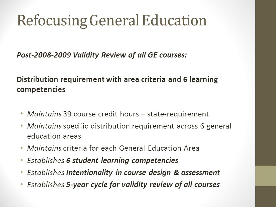 Refocusing General Education Post Validity Review of all GE courses: Distribution requirement with area criteria and 6 learning competencies Maintains 39 course credit hours – state-requirement Maintains specific distribution requirement across 6 general education areas Maintains criteria for each General Education Area Establishes 6 student learning competencies Establishes Intentionality in course design & assessment Establishes 5-year cycle for validity review of all courses