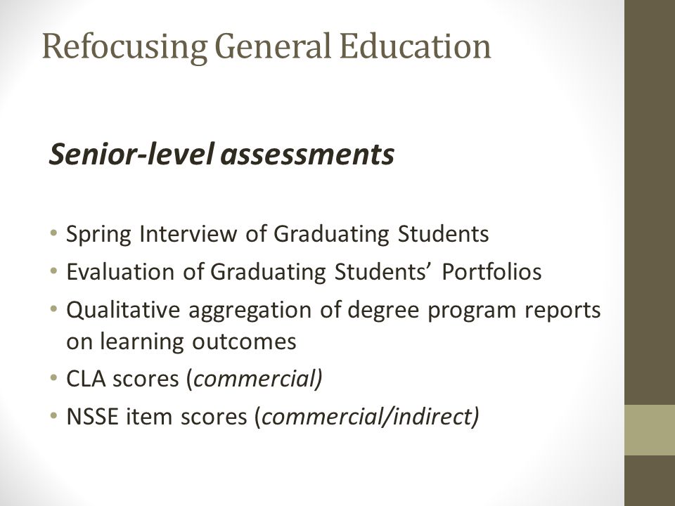 Refocusing General Education Senior-level assessments Spring Interview of Graduating Students Evaluation of Graduating Students Portfolios Qualitative aggregation of degree program reports on learning outcomes CLA scores (commercial) NSSE item scores (commercial/indirect)