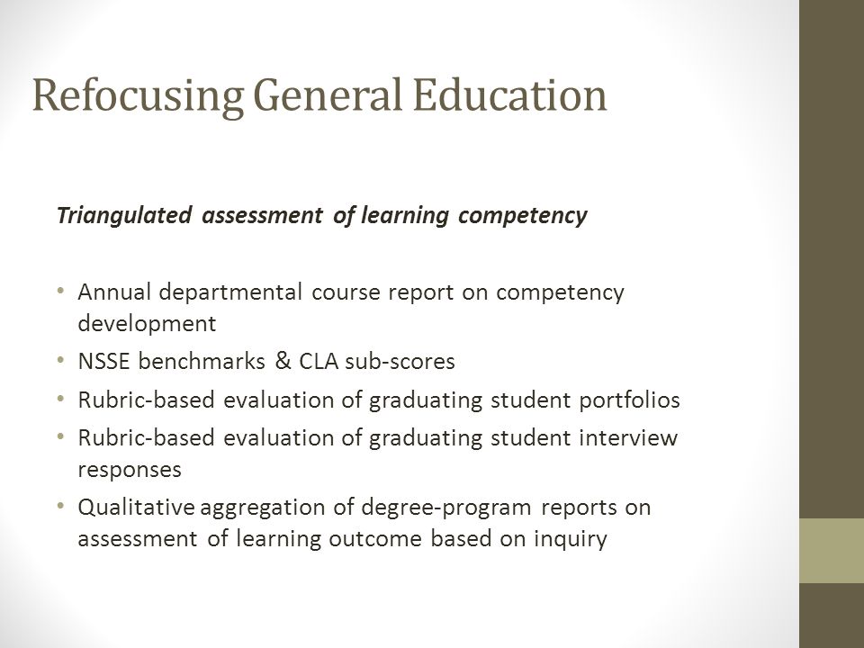 Refocusing General Education Triangulated assessment of learning competency Annual departmental course report on competency development NSSE benchmarks & CLA sub-scores Rubric-based evaluation of graduating student portfolios Rubric-based evaluation of graduating student interview responses Qualitative aggregation of degree-program reports on assessment of learning outcome based on inquiry
