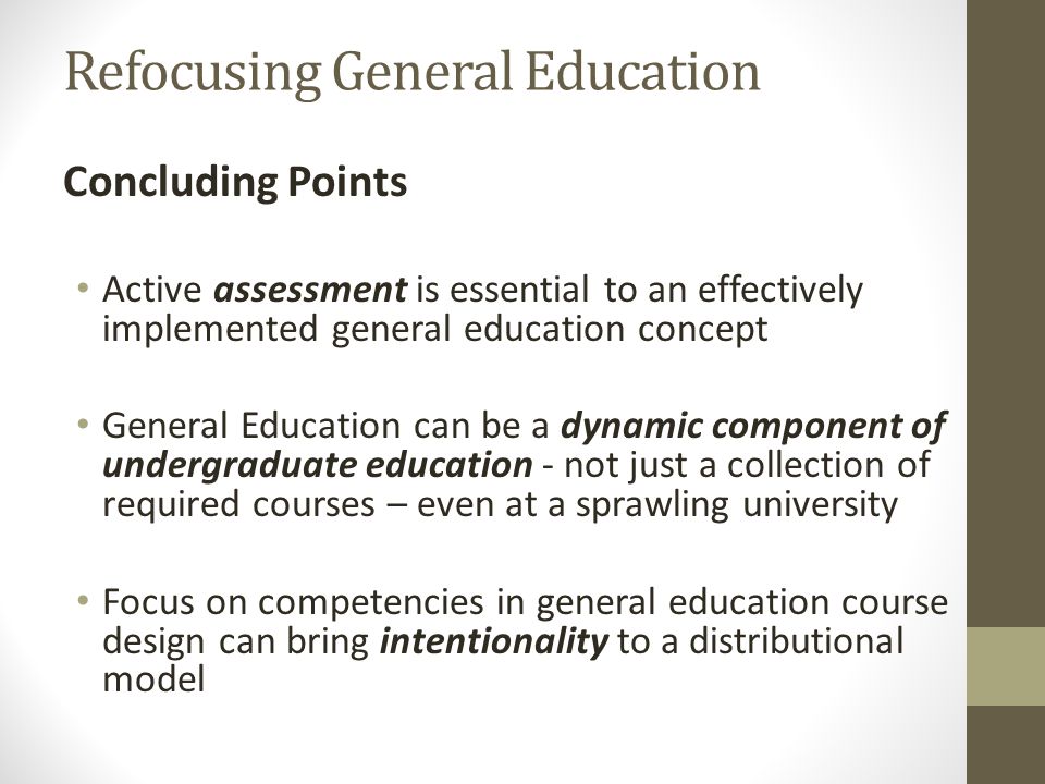 Refocusing General Education Concluding Points Active assessment is essential to an effectively implemented general education concept General Education can be a dynamic component of undergraduate education - not just a collection of required courses – even at a sprawling university Focus on competencies in general education course design can bring intentionality to a distributional model