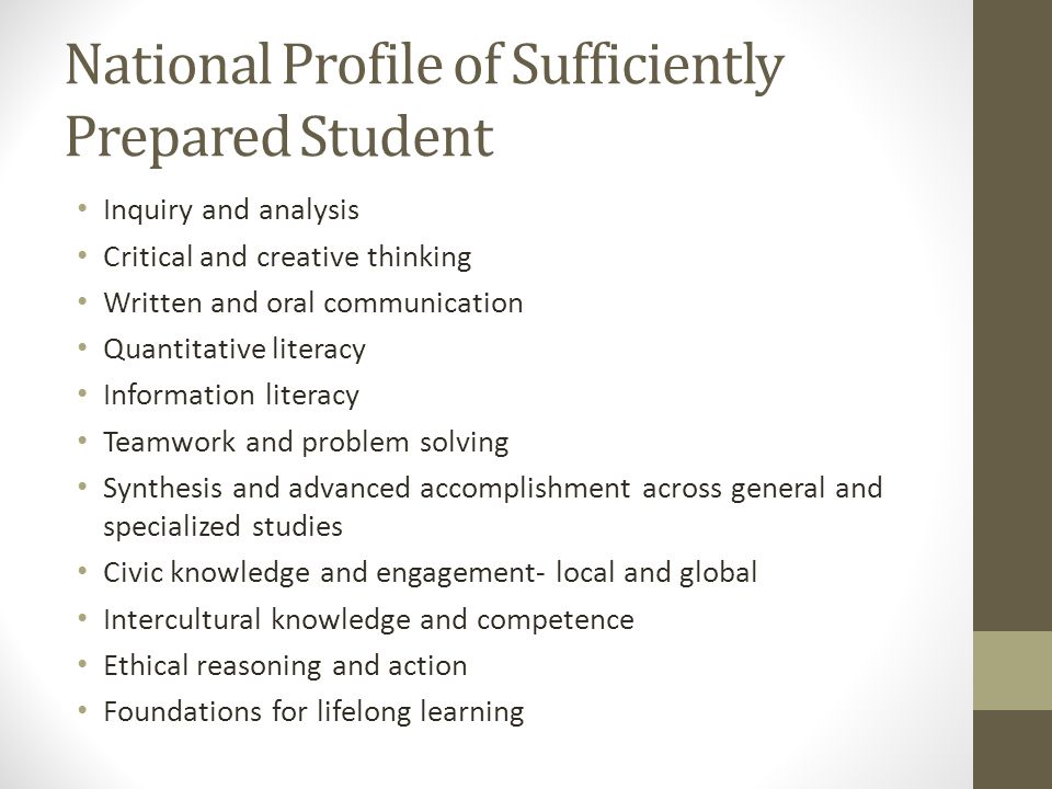 National Profile of Sufficiently Prepared Student Inquiry and analysis Critical and creative thinking Written and oral communication Quantitative literacy Information literacy Teamwork and problem solving Synthesis and advanced accomplishment across general and specialized studies Civic knowledge and engagement- local and global Intercultural knowledge and competence Ethical reasoning and action Foundations for lifelong learning